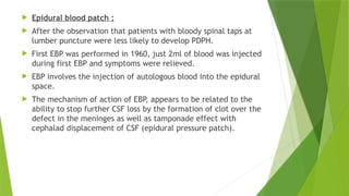  Epidural blood patch :
 After the observation that patients with bloody spinal taps at
lumber puncture were less likely to develop PDPH.
 First EBP was performed in 1960, just 2ml of blood was injected
during first EBP and symptoms were relieved.
 EBP involves the injection of autologous blood into the epidural
space.
 The mechanism of action of EBP, appears to be related to the
ability to stop further CSF loss by the formation of clot over the
defect in the meninges as well as tamponade effect with
cephalad displacement of CSF (epidural pressure patch).
 