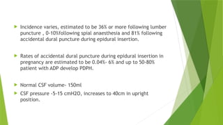  Incidence varies, estimated to be 36% or more following lumber
puncture , 0-10%following spial anaesthesia and 81% following
accidental dural puncture during epidural insertion.
 Rates of accidental dural puncture during epidural insertion in
pregnancy are estimated to be 0.04%- 6% and up to 50-80%
patient with ADP develop PDPH.
 Normal CSF volume- 150ml
 CSF pressure -5-15 cmH2O, increases to 40cm in upright
position.
 