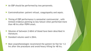  An EBP should be performed by two personnels.
 Contraindication: patient refusal, coagulopathy and sepsis.
 Timing of EBP performance is somewhat controversial , with
limited evidence pointing to less failure when performed more
than 48 hrs after PDPH onset.
 Volumes of between 2-60ml of blood have been described in
literature.
 Standard volume used is 20ml.
 Most anaesthesiologist recommend the patient lie flat for 1-2
hrs after the procedure and avoid heavy lifting for 48 hrs.
 