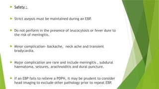  Safety :
 Strict asepsis must be maintained during an EBP.
 Do not perform in the presence of leucocytosis or fever dure to
the risk of meningitis.
 Minor complication- backache, neck ache and transient
bradycardia.
 Major complication are rare and include meningitis , subdural
haematoma, seizures, arachnoiditis and dural puncture.
 If an EBP fails to relieve a PDPH, it may be prudent to consider
head imaging to exclude other pathology prior to repeat EBP.
 