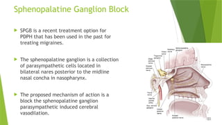 Sphenopalatine Ganglion Block
 SPGB is a recent treatment option for
PDPH that has been used in the past for
treating migraines.
 The sphenopalatine ganglion is a collection
of parasympathetic cells located in
bilateral nares posterior to the midline
nasal concha in nasopharynx.
 The proposed mechanism of action is a
block the sphenopalatine ganglion
parasympathetic induced cerebral
vasodilation.
 