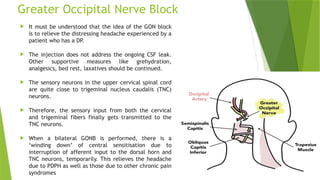Greater Occipital Nerve Block
 It must be understood that the idea of the GON block
is to relieve the distressing headache experienced by a
patient who has a DP.
 The injection does not address the ongoing CSF leak.
Other supportive measures like grehydration,
analgesics, bed rest, laxatives should be continued.
 The sensory neurons in the upper cervical spinal cord
are quite close to trigeminal nucleus caudalis (TNC)
neurons.
 Therefore, the sensory input from both the cervical
and trigeminal fibers finally gets transmitted to the
TNC neurons.
 When a bilateral GONB is performed, there is a
‘winding down’ of central sensitisation due to
interruption of afferent input to the dorsal horn and
TNC neurons, temporarily. This relieves the headache
due to PDPH as well as those due to other chronic pain
syndromes
 