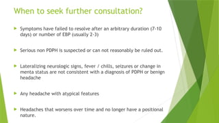 When to seek further consultation?
 Symptoms have failed to resolve after an arbitrary duration (7-10
days) or number of EBP (usually 2-3)
 Serious non PDPH is suspected or can not reasonably be ruled out.
 Lateralizing neurologic signs, fever / chills, seizures or change in
menta status are not consistent with a diagnosis of PDPH or benign
headache
 Any headache with atypical features
 Headaches that worsens over time and no longer have a positional
nature.
 