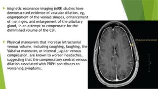  Magnetic resonance imaging (MRI) studies have
demonstrated evidence of vascular dilation, eg,
engorgement of the venous sinuses, enhancement
of meninges, and enlargement of the pituitary
gland, in an attempt to compensate for the
diminished volume of the CSF.
 Physical maneuvers that increase intracranial
venous volume, including coughing, laughing, the
Valsalva maneuver, or internal jugular venous
compression, are known to worsen headaches,
suggesting that the compensatory central venous
dilation associated with PDPH contributes to
worsening symptoms.
 