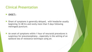 Clinical Presentation
 ONSET:-
 Onset of symptoms is generally delayed, with headache usually
beginning 12-48 hrs and rarely more than 5 days following
meningeal puncture.
 An onset of symptoms within 1 hour of neuraxial procedures is
suspicious for pneumocephalus , especially in the setting of an
epidural loss of resistance technique using air.
 