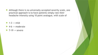  Although there is no universally accepted severity scale, one
practical approach is to have patients simply rate their
headache intensity using 10 point analogue, with scale of
 1-3 -> mild
 4-6 -> moderate
 7-19 -> severe
 