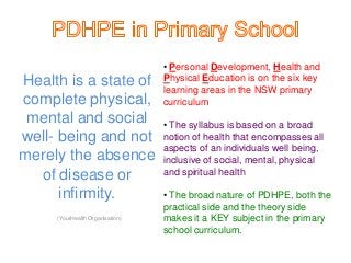 Health is a state of 
complete physical, 
mental and social 
well- being and not 
merely the absence 
of disease or 
infirmity. 
(YourHealth Organisation) 
• Personal Development, Health and 
Physical Education is on the six key 
learning areas in the NSW primary 
curriculum 
• The syllabus is based on a broad 
notion of health that encompasses all 
aspects of an individuals well being, 
inclusive of social, mental, physical 
and spiritual health 
• The broad nature of PDHPE, both the 
practical side and the theory side 
makes it a KEY subject in the primary 
school curriculum. 
 