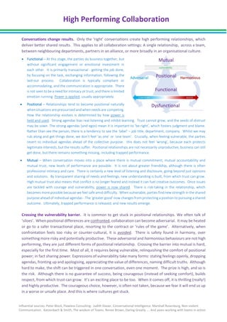 High Performing Collaboration
Influential sources: Peter Block, Flawless Consulting. Judith Glaser, Conversational Intelligence. Marshall Rosenburg, Non-violent
Communication. Katzenbach & Smith, The wisdom of Teams. Renee Brown, Daring Greatly …. And years working with teams in action.
Conversations change results. Only the ‘right’ conversations create high performing relationships, which
deliver better shared results. This applies to all collaboration settings: A single relationship, across a team,
between neighbouring departments, partners in an alliance, or more broadly in an organisational culture.
• Functional – At this stage, the parties do business together, but
without significant engagement or emotional investment in
each other. It is primarily transactional - getting the job done,
by focusing on the task, exchanging information, following the
laid-out process. Collaboration is typically compliant or
accommodating, and the communication is appropriate. There
is not seen to be a need for intimacy or trust, and there is limited
emotion running. Power is applied, usually appropriately.
• Positional – Relationships tend to become positional naturally
when situations are pressurised and when needs are competing.
How the relationship evolves is determined by how power is
held and used. Strong agendas bias real listening and inhibit learning. Trust cannot grow, and the seeds of distrust
may be sown. The strong agendas (and egos) mean it is important to ‘be right’, which fosters judgment and blame.
Rather than see the person, there is a tendency to see the ‘label’ – job title, department, company. Whilst we may
rub along and get things done, we don’t feel ‘as one’ or ‘one team’. Crucially, when feeling vulnerable, the parties
revert to individual agendas ahead of the collective purpose. this does not feel ‘wrong’, because each protects
legitimate interests, but the results suffer. Positional relationships are not necessarily unproductive, business can still
get done, but there remains something missing, including trapped performance.
• Mutual – When conversation moves into a place where there is mutual commitment, mutual accountability and
mutual trust, new levels of performance are possible. It is not about greater friendship, although there is often
professional intimacy and care. There is certainly a new level of listening and disclosure, going beyond just opinions
and solutions. By transparent sharing of needs and feelings, new understanding is built, from which trust can grow.
High mutual trust also means that conflict is no longer feared and instead it can fuel creative outcomes. Once issues
are tackled with courage and vulnerability, power is now shared. There is risk-taking in the relationship, which
becomes more possible because we feel safe amid difficulty. When vulnerable, parties find new strength in the shared
purpose ahead of individual agendas - The ‘greater good’ now changes from protecting a position to pursuing a shared
outcome. Ultimately, trapped performance is released, and new results emerge.
Crossing the vulnerability barrier. It is common to get stuck in positional relationships. We often talk of
‘siloes’. When positional differences are confronted, collaboration can become adversarial. It may be heated
or go to a safer transactional place, resorting to the contract or ‘rules of the game’. Alternatively, when
confrontation feels too risky or counter-cultural, it is avoided. There is safety found in harmony, over
something more risky and potentially productive. These adversarial and harmonious behaviours are not high
performing, they are just different forms of positional relationship. Crossing the barrier into mutual is hard,
especially for the first time. Most of all, it requires being vulnerable, relinquishing the comfort of positional
power; in fact sharing power. Expressions of vulnerability take many forms: stating feelings openly, dropping
agendas, fronting up and apologising, appreciating the value of differences, naming difficult truths. Although
hard to make, the shift can be triggered in one conversation, even one moment. The prize is high, and so is
the risk. Although there is no guarantee of success, being courageous (instead of seeking comfort), builds
respect, from which trust can grow. It’s an exciting place to be too. When it comes off, it is thrilling (really!)
and highly productive. The courageous choice, however, is often not taken, because we fear it will end us up
in a worse or unsafe place. And this is where cultures get stuck.
 