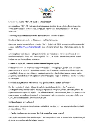 6. Todos vão fazer o TOEFL ITP ou só os selecionados?
A realização do TOEFL ITP é obrigatória a todos os candidatos. Nesta edição não serão aceitos
outros certificados de proficiência e, tampouco, o certificado do TOEFL realizado em datas
anteriores.
7. Haverá prova em todos os Estados do Brasil? Onde consulto as datas?
Sim. Haverá prova em todos os 26 estados e no Distrito Federal.
Conforme previsto em edital, entre os dias 29 e 31 de julho de 2013, todos os candidatos deverão
acessar o site http://www.fulbright.org.br, para selecionar o local, data e horário de realização do
teste.
A realização do teste deverá – obrigatoriamente - ser na data e no horário escolhidos. O não
comparecimento ou atraso para a realização do TOEFL ITP na data e horário escolhidos podem
implicar na sua eliminação do programa.
8. Serão 20 vagas por Estado ou pode haver remanejo de vagas?
Serão selecionados até 20 professores por Unidade da Federação (UF), porém caso não sejam
preenchidas as 20 vagas da UF devido ao número insuficiente de candidatos qualificados para as
modalidades de cursos oferecidas, as vagas ociosas serão redistribuídas naquela mesma região
geográfica, respeitada a classificação dos candidatos após a etapa de priorização e independente da
UF de origem.
9. Pessoas que já fizeram intercâmbio ou já ganharam bolsa podem participar?
Um dos requisitos é: não ter sido contemplado nas edições anteriores dos Programas:
Aperfeiçoamento para Professores de Língua Inglesa nos EUA (PDPI/CAPL/Certificate); Ensino de
Inglês como uma Língua Estrangeira - IOE; Líderes Internacionais em Educação – ILEP, ou em outros
programas de formação continuada de professores de inglês no exterior a serem apreciados pela
CAPES, Embaixada dos EUA e Comissão Fulbright.
10. Quando saem os resultados?
O resultado preliminar será divulgado até o dia 21 de outubro 2013 e o resultado final até o dia 01
de novembro de 2013.
11. Tenho familiares em um estado dos EUA, posso ficar neste estado?
A escolha das universidades será feita pela CAPES segundo critérios acadêmicos de implementação
da bolsa, sem nenhuma influência do bolsista.
 