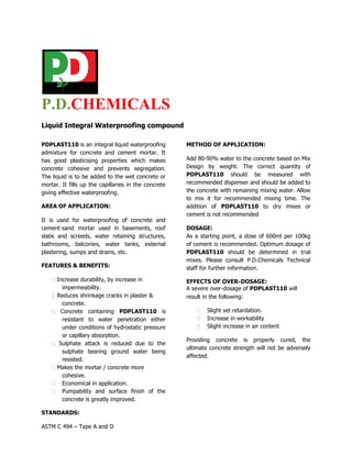 P.D.CHEMICALS
Liquid Integral Waterproofing compound

PDPLAST110 is an integral liquid waterproofing        METHOD OF APPLICATION:
admixture for concrete and cement mortar. It
has good plasticising properties which makes          Add 80-90% water to the concrete based on Mix
concrete cohesive and prevents segregation.           Design by weight. The correct quantity of
The liquid is to be added to the wet concrete or      PDPLAST110 should be measured with
mortar. It fills up the capillaries in the concrete   recommended dispenser and should be added to
giving effective waterproofing.                       the concrete with remaining mixing water. Allow
                                                      to mix it for recommended mixing time. The
AREA OF APPLICATION:                                  addition of PDPLAST110 to dry mixes or
                                                      cement is not recommended
It is used for waterproofing of concrete and
cement-sand mortar used in basements, roof            DOSAGE:
slabs and screeds, water retaining structures,        As a starting point, a dose of 600ml per 100kg
bathrooms, balconies, water tanks, external           of cement is recommended. Optimum dosage of
plastering, sumps and drains, etc.                    PDPLAST110 should be determined in trial
                                                      mixes. Please consult P.D.Chemicals Technical
FEATURES & BENEFITS:                                  staff for further information.

     Increase durability, by increase in             EFFECTS OF OVER-DOSAGE:
        impermeability.                               A severe over-dosage of PDPLAST110 will
     Reduces shrinkage cracks in plaster &           result in the following:
        concrete.
     Concrete containing PDPLAST110 is                     Slight set retardation. 
        resistant to water penetration either               Increase in workability 
        under conditions of hydrostatic pressure             Slight increase in air content 
        or capillary absorption.
                                                      Providing concrete is properly cured, the
     Sulphate attack is reduced due to the
                                                      ultimate concrete strength will not be adversely
        sulphate bearing ground water being
                                                      affected.
        resisted.
     Makes the mortar / concrete more
        cohesive.
    Economical in application. 
     Pumpability and surface finish of the
        concrete is greatly improved. 

STANDARDS:

ASTM C 494 – Type A and D
 