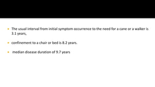  The usual interval from initial symptom occurrence to the need for a cane or a walker is
3.1 years,
 confinement to a chair or bed is 8.2 years.
 median disease duration of 9.7 years
 