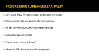  early signs- Slow vertical saccades and square wave jerks
 Reduced blink rate and apraxia of eyelid opening
 on doll’s eye maneuver, there is improved range
 Subcortical-type dementia
 Typical facies- “surprised look”
 advanced PSP - Complete ophthalmoparesis
 