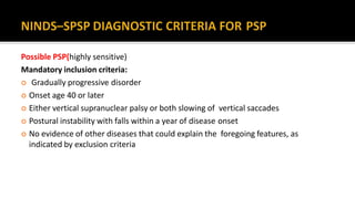Possible PSP(highly sensitive)
Mandatory inclusion criteria:
 Gradually progressive disorder
 Onset age 40 or later
 Either vertical supranuclear palsy or both slowing of vertical saccades
 Postural instability with falls within a year of disease onset
 No evidence of other diseases that could explain the foregoing features, as
indicated by exclusion criteria
 
