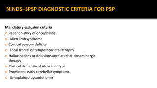 Mandatory exclusion criteria:
 Recent history of encephalitis
 Alien limb syndrome
 Cortical sensory deficits
 Focal frontal or temporoparietal atrophy
 Hallucinations or delusions unrelated to dopaminergic
therapy
 Cortical dementia of Alzheimer type
 Prominent, early cerebellar symptoms
 Unexplained dysautonomia
NINDS–SPSP DIAGNOSTIC CRITERIA FOR PSP
 