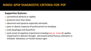 Supportive features:
 symmetrical akinesia or rigidity
 proximal more than distal
 abnormal neck posture especially retrocollis
 poor or absent response of parkinsonism to levodopa
 early dysphagia and dysarthria
 early onset of cognitive impairment including two or more of: apathy,
impairment in abstract thought, decreased verbal fluency, utilisation or
imitation behaviour, or frontal release signs
NINDS–SPSP DIAGNOSTIC CRITERIA FOR PSP
 