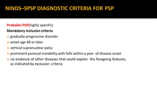 Probable PSP(highly specific)
Mandatory inclusion criteria
 gradually progressive disorder
 onset age 40 or later
 vertical supranuclear palsy
 prominent postural instability with falls within a year of disease onset
 no evidence of other diseases that could explain the foregoing features,
as indicated by exclusion criteria
NINDS–SPSP DIAGNOSTIC CRITERIA FOR PSP
 