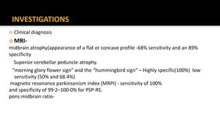 INVESTIGATIONS
 Clinical diagnosis
 MRI-
midbrain atrophy(appearance of a flat or concave profile -68% sensitivity and an 89%
specificity
Superior cerebellar peduncle atrophy.
“morning glory flower sign” and the “hummingbird sign” – Highly specific(100%) low
sensitivity (50% and 68.4%)
magnetic resonance parkinsonism index (MRPI) - sensitivity of 100%
and specificity of 99·2–100·0% for PSP-RS.
pons:midbrain ratio-
 