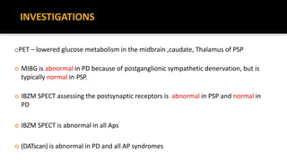 oPET – lowered glucose metabolism in the midbrain ,caudate, Thalamus of PSP
 MIBG is abnormal in PD because of postganglionic sympathetic denervation, but is
typically normal in PSP.
 IBZM SPECT assessing the postsynaptic receptors is abnormal in PSP and normal in
PD
 IBZM SPECT is abnormal in all Aps
 (DATscan) is abnormal in PD and all AP syndromes
INVESTIGATIONS
 