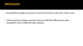 PATHOLOGY
 Neurofibrillary tangles are present in reticular formation and ocular motor nuclei.
 Tufted astrocytes (Gallyas-positive) -feature of PSP that differentiates other
tauopathies such as CBD (astrocytic plaques)
 