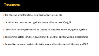 Treatment
 No effective symptomatic or neuroprotective treatments
 A trial of levodopa (up to 1 g/d) and amantadine (up to 450mg/d)
 Botulinum toxin injections can be used to treat levator inhibition,rigiditY, dystonia
 Serotonin reuptake inhibitors (SSRIs) may be used for apathy with no clear benefit.
 Supportive measures such as physiotherapy, walking aids, speech therapy and PEG
 