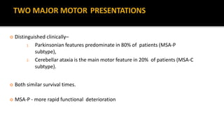  Distinguished clinically–
1. Parkinsonian features predominate in 80% of patients (MSA-P
subtype),
2. Cerebellar ataxia is the main motor feature in 20% of patients (MSA-C
subtype).
 Both similar survival times.
 MSA-P - more rapid functional deterioration
 