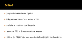  progressive akinesia and rigidity
 jerky postural tremor and tremor at rest.
 orofacial or craniocervical dystonia
 recurrent falls at disease onset are unusual .
 90% of the MSA-P pts- unresponsive to levodopa in the long term.
 