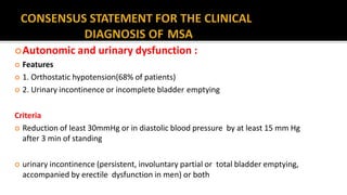 Autonomic and urinary dysfunction :
 Features
 1. Orthostatic hypotension(68% of patients)
 2. Urinary incontinence or incomplete bladder emptying
Criteria
 Reduction of least 30mmHg or in diastolic blood pressure by at least 15 mm Hg
after 3 min of standing
 urinary incontinence (persistent, involuntary partial or total bladder emptying,
accompanied by erectile dysfunction in men) or both
 