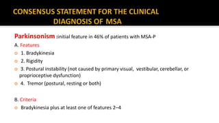 Parkinsonism :initial feature in 46% of patients with MSA-P
A. Features
 1. Bradykinesia
 2. Rigidity
 3. Postural instability (not caused by primary visual, vestibular, cerebellar, or
proprioceptive dysfunction)
 4. Tremor (postural, resting or both)
B. Criteria
 Bradykinesia plus at least one of features 2–4
 