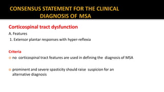 Corticospinal tract dysfunction
A. Features
1. Extensor plantar responses with hyper-reflexia
Criteria
 no corticospinal tract features are used in defining the diagnosis of MSA
 prominent and severe spasticity should raise suspicion for an
alternative diagnosis
 