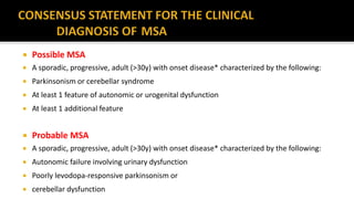  Possible MSA
 A sporadic, progressive, adult (>30y) with onset disease* characterized by the following:
 Parkinsonism or cerebellar syndrome
 At least 1 feature of autonomic or urogenital dysfunction
 At least 1 additional feature
 Probable MSA
 A sporadic, progressive, adult (>30y) with onset disease* characterized by the following:
 Autonomic failure involving urinary dysfunction
 Poorly levodopa-responsive parkinsonism or
 cerebellar dysfunction
 