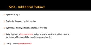  Pyramidal signs
 Orofacial dystonia or dyskinesias
 dyskinesia mainly affecting orofacial muscles
 Axial dystonia -Pisa syndrome (subacute axial dystonia with a severe
tonic lateral flexion of the trunk, head, and neck)
 early severe camptocormia
MSA - Additional features
 