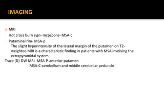 IMAGING
 MRI
- Hot cross burn sign- mcp/pons- MSA-c
- Putaminal rim- MSA-p
The slight hyperintensity of the lateral margin of the putamen on T2-
weighted MRI is a characteristic finding in patients with MSA involving the
extrapyramidal system
Trace (D)-DW MRI -MSA-P-anterior putamen
MSA-C-cerebellum and middle cerebellar peduncle
 