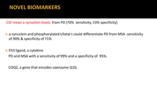CSF mean a-synuclein levels from PD (70% sensitivity, 53% specificity)
 a-synuclein and phosphorylated t/total t could differentiate PD from MSA -sensitivity
of 90% & specificity of 71%
 Flt3 ligand, a cytokine
PD and MSA with a sensitivity of 99% and a specificity of 95%.
COQ2, a gene that encodes coenzyme Q10,
 