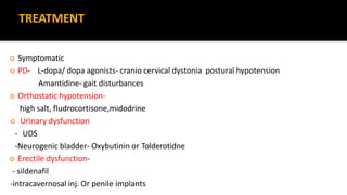 TREATMENT
 Symptomatic
 PD- L-dopa/ dopa agonists- cranio cervical dystonia postural hypotension
Amantidine- gait disturbances
 Orthostatic hypotension-
high salt, fludrocortisone,midodrine
 Urinary dysfunction
- UDS
-Neurogenic bladder- Oxybutinin or Tolderotidne
 Erectile dysfunction-
- sildenafil
-intracavernosal inj. Or penile implants
 