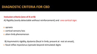 Inclusion criteria (one of A orB)
A) Rigidity (easily detectable without reinforcement) and one cortical sign:
 apraxia
 cortical sensory loss
 alien-limb phenomenon
B) Asymmetric rigidity, dystonia (focal in limb; present at rest at onset),
 focal reflex myoclonus (spreads beyond stimulated digits
 