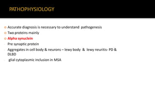 Accurate diagnosis is necessary to understand pathogenesis
 Two proteins mainly
 Alpha synuclein
- Pre synaptic protein
- Aggregates in cell body & neurons – lewy body & lewy neuritis- PD &
DLBD
- glial cytoplasmic inclusion in MSA
 