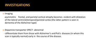  Imaging
asymmetric frontal, and parietal cortical atrophy becomes evident with dilatation
of the lateral ventricle(temporal/parietal cortex (the latter pattern is seen in
dementia of the Alzheimer type)
 Dopamine transporter SPECT- abnormal
- differentiate them from those with Alzheimer’s and Pick’s diseases (in whom this
scan is typically normal) early in the course of the disease.
 