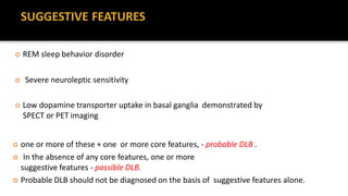  REM sleep behavior disorder
 Severe neuroleptic sensitivity
 Low dopamine transporter uptake in basal ganglia demonstrated by
SPECT or PET imaging
 one or more of these + one or more core features, - probable DLB .
 In the absence of any core features, one or more
suggestive features - possible DLB.
 Probable DLB should not be diagnosed on the basis of suggestive features alone.
 