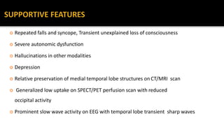  Repeated falls and syncope, Transient unexplained loss of consciousness
 Severe autonomic dysfunction
 Hallucinations in other modalities
 Depression
 Relative preservation of medial temporal lobe structures on CT/MRI scan
 Generalized low uptake on SPECT/PET perfusion scan with reduced
occipital activity
 Prominent slow wave activity on EEG with temporal lobe transient sharp waves
 