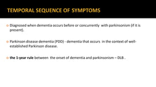  Diagnosed when dementia occurs before or concurrently with parkinsonism (if it is
present).
 Parkinson disease dementia (PDD) - dementia that occurs in the context of well-
established Parkinson disease.
 the 1-year rule between the onset of dementia and parkinsonism – DLB .
 