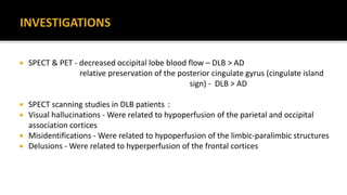  SPECT & PET - decreased occipital lobe blood flow – DLB > AD
relative preservation of the posterior cingulate gyrus (cingulate island
sign) - DLB > AD
 SPECT scanning studies in DLB patients :
 Visual hallucinations - Were related to hypoperfusion of the parietal and occipital
association cortices
 Misidentifications - Were related to hypoperfusion of the limbic-paralimbic structures
 Delusions - Were related to hyperperfusion of the frontal cortices
 