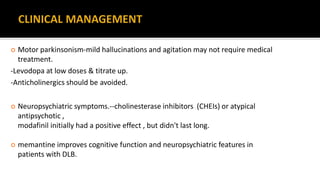  Motor parkinsonism-mild hallucinations and agitation may not require medical
treatment.
-Levodopa at low doses & titrate up.
-Anticholinergics should be avoided.
 Neuropsychiatric symptoms.--cholinesterase inhibitors (CHEIs) or atypical
antipsychotic ,
modafinil initially had a positive effect , but didn't last long.
 memantine improves cognitive function and neuropsychiatric features in
patients with DLB.
 