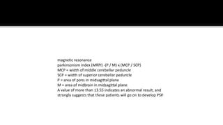 magnetic resonance
parkinsonism index (MRPI) -(P / M) x (MCP / SCP)
MCP = width of middle cerebellar peduncle
SCP = width of superior cerebellar peduncle
P = area of pons in midsagittal plane
M = area of midbrain in midsagittal plane
A value of more than 13.55 indicates an abnormal result, and
strongly suggests that these patients will go on to develop PSP.
 