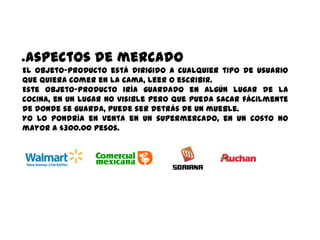 ●   aspectos de mercado
El objeto-producto está dirigido a cualquier tipo de usuario
que quiera comer en la cama, leer o escribir.
Este objeto-producto iría guardado en algún lugar de la
cocina, en un lugar no visible pero que pueda sacar fácilmente
de donde se guarda, puede ser detrás de un mueble.
Yo lo pondría en venta en un supermercado, en un costo no
mayor a $300.00 pesos.
 