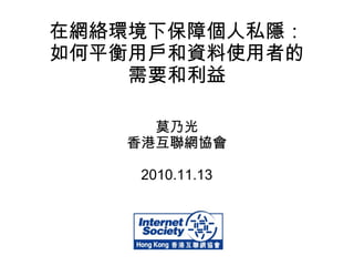 在網絡環境下保障個人私隱：
如何平衡用戶和資料使用者的
需要和利益
莫乃光
香港互聯網協會
2010.11.13
 