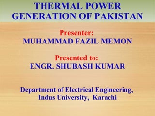THERMAL POWER
GENERATION OF PAKISTAN
Presenter:
MUHAMMAD FAZIL MEMON
Presented to:
ENGR. SHUBASH KUMAR
Department of Electrical Engineering,
Indus University, Karachi
 