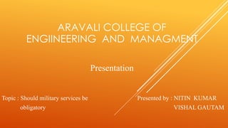 ARAVALI COLLEGE OF 
ENGIINEERING AND MANAGMENT 
Presentation 
Topic : Should military services be Presented by : NITIN KUMAR 
obligatory VISHAL GAUTAM 
 
