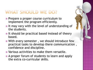  Prepare a proper course curriculum to
implement the program efficiently.
 It may vary with the level of understanding of
the students.
 It should be practical based instead of theory
based.
 With every semester , we should introduce few
practical tasks to develop there communication ,
confidence and discipline.
 Various activities to make them versatile.
 A proper forum of students to learn and apply
the extra co-curricular skills.
 