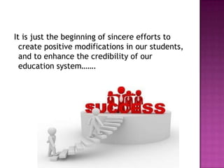 It is just the beginning of sincere efforts to
create positive modifications in our students,
and to enhance the credibility of our
education system…….
 