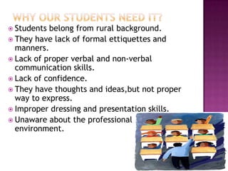  Students belong from rural background.
 They have lack of formal ettiquettes and
manners.
 Lack of proper verbal and non-verbal
communication skills.
 Lack of confidence.
 They have thoughts and ideas,but not proper
way to express.
 Improper dressing and presentation skills.
 Unaware about the professional
environment.
 